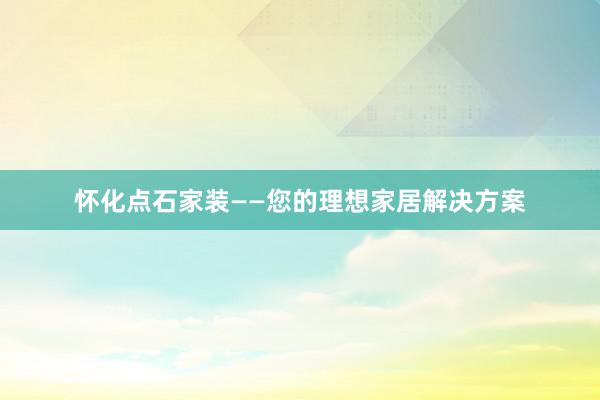 怀化点石家装——您的理想家居解决方案