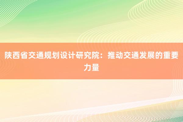 陕西省交通规划设计研究院：推动交通发展的重要力量