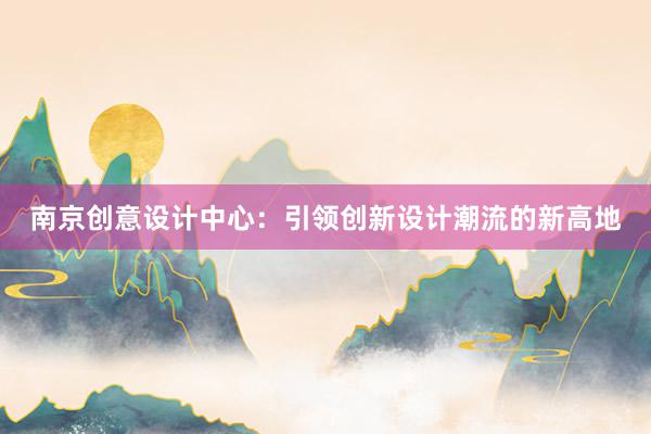 南京创意设计中心：引领创新设计潮流的新高地